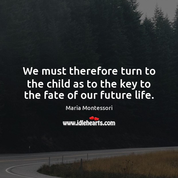 We must therefore turn to the child as to the key to the fate of our future life. Maria Montessori Picture Quote