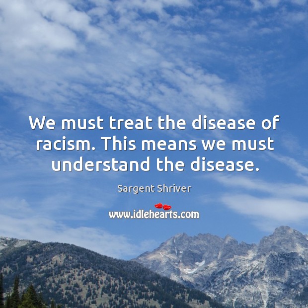 We must treat the disease of racism. This means we must understand the disease. Sargent Shriver Picture Quote
