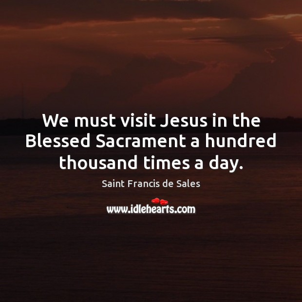 We must visit Jesus in the Blessed Sacrament a hundred thousand times a day. Saint Francis de Sales Picture Quote