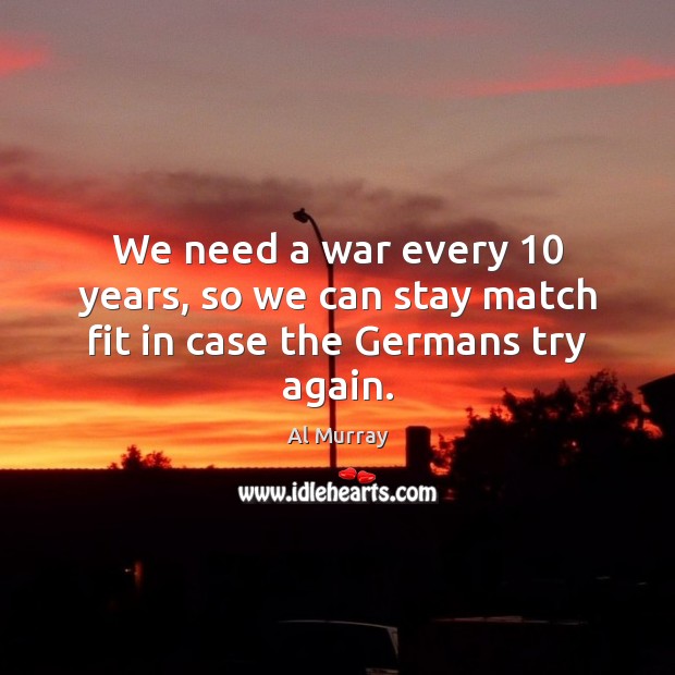 We need a war every 10 years, so we can stay match fit in case the Germans try again. Al Murray Picture Quote