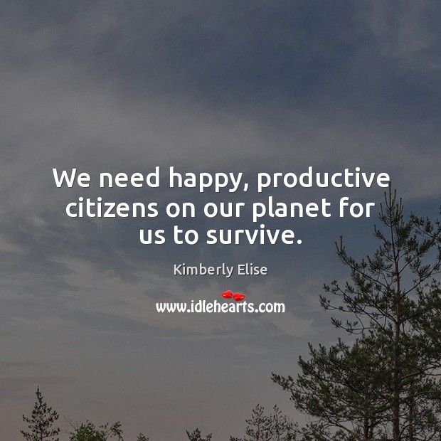We need happy, productive citizens on our planet for us to survive. Kimberly Elise Picture Quote