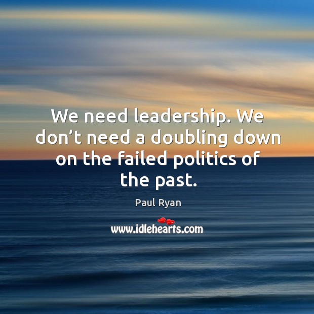 We need leadership. We don’t need a doubling down on the failed politics of the past. Paul Ryan Picture Quote