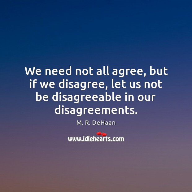 We need not all agree, but if we disagree, let us not 