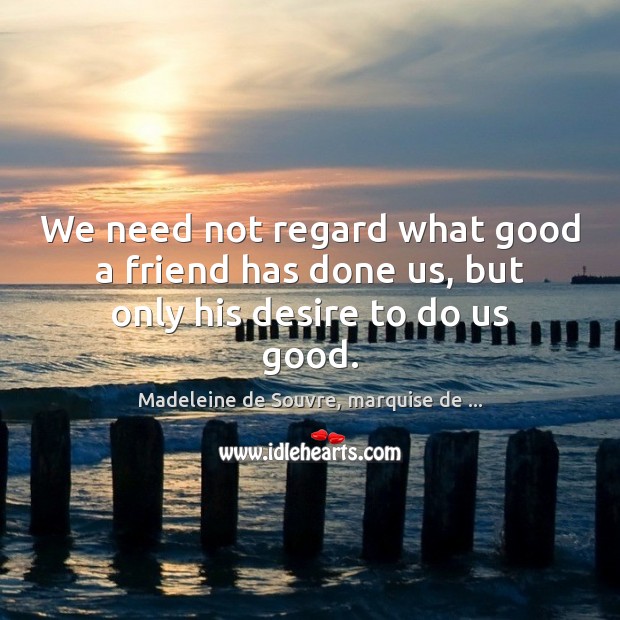 We need not regard what good a friend has done us, but only his desire to do us good. Madeleine de Souvre, marquise de … Picture Quote