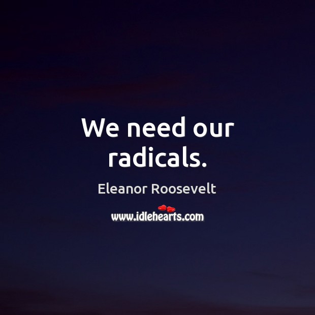 We need our radicals. Eleanor Roosevelt Picture Quote