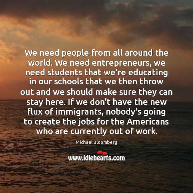 We need people from all around the world. We need entrepreneurs, we Michael Bloomberg Picture Quote