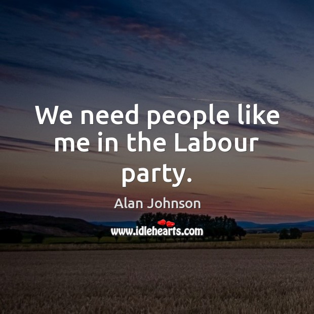 We need people like me in the Labour party. Alan Johnson Picture Quote