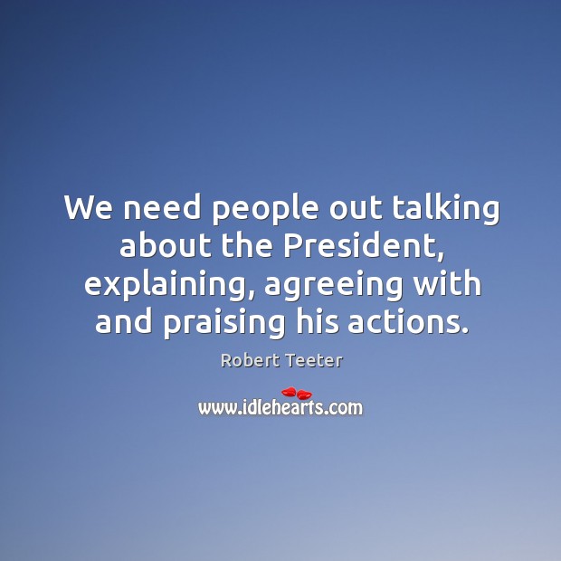 We need people out talking about the president, explaining, agreeing with and praising his actions. 