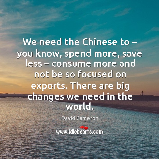 We need the chinese to – you know, spend more, save less – consume more and not be Image