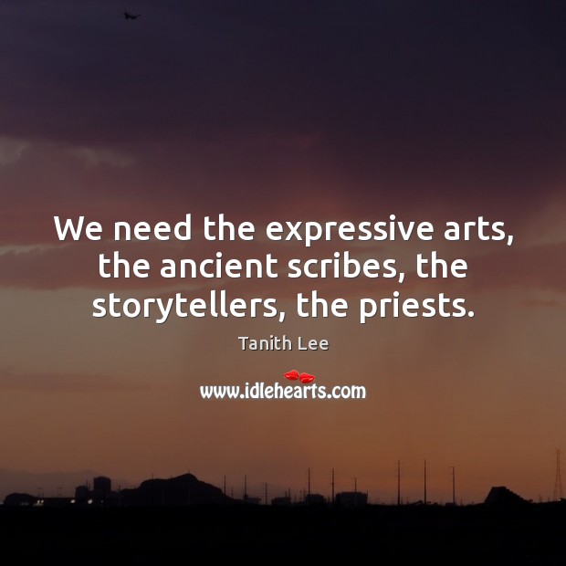 We need the expressive arts, the ancient scribes, the storytellers, the priests. 