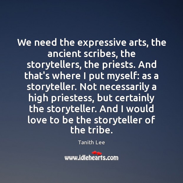 We need the expressive arts, the ancient scribes, the storytellers, the priests. Tanith Lee Picture Quote