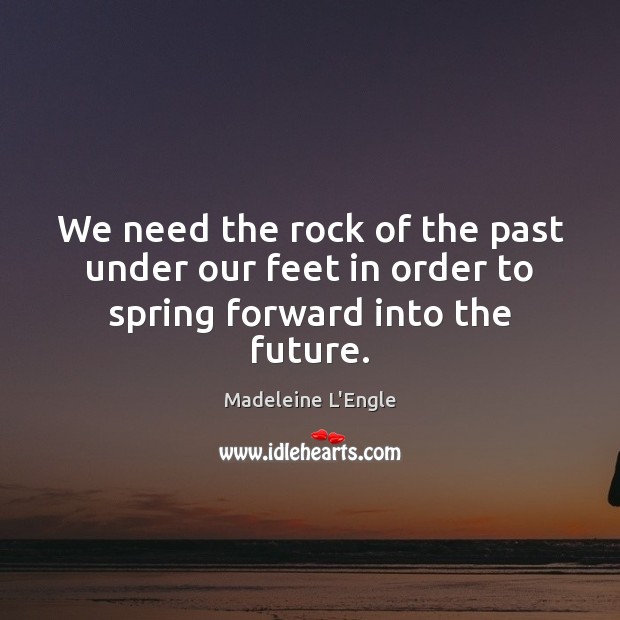 We need the rock of the past under our feet in order to spring forward into the future. Madeleine L’Engle Picture Quote