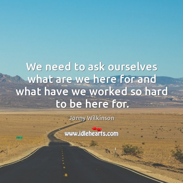 We need to ask ourselves what are we here for and what have we worked so hard to be here for. Jonny Wilkinson Picture Quote