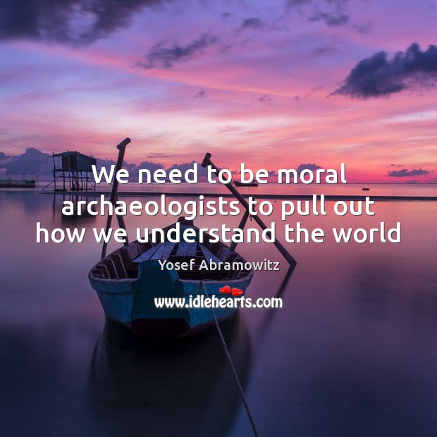 We need to be moral archaeologists to pull out how we understand the world Yosef Abramowitz Picture Quote