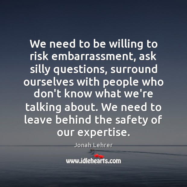 We need to be willing to risk embarrassment, ask silly questions, surround Jonah Lehrer Picture Quote