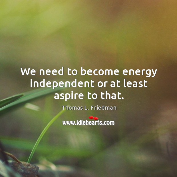 We need to become energy independent or at least aspire to that. Image