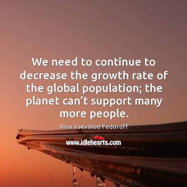 We need to continue to decrease the growth rate of the global population; the planet can’t support many more people. Nina Vsevolod Fedoroff Picture Quote