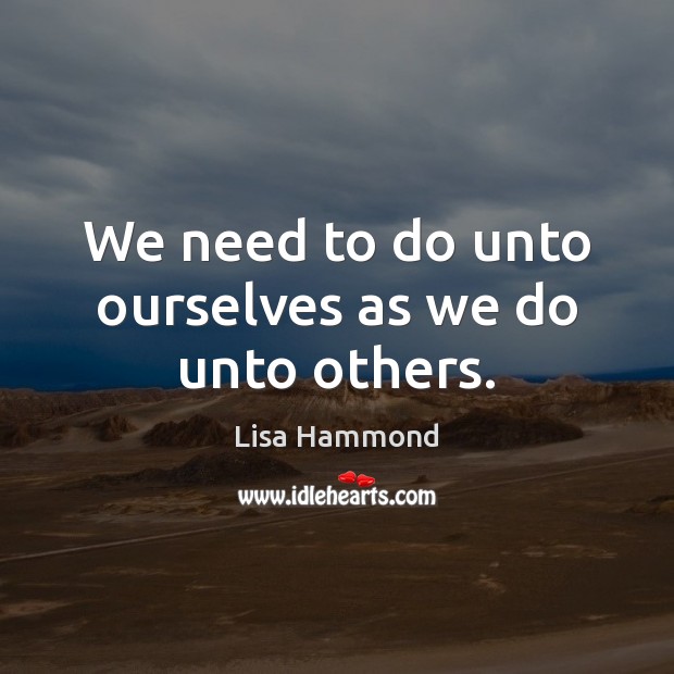 We need to do unto ourselves as we do unto others. 