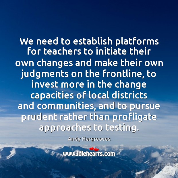 We need to establish platforms for teachers to initiate their own changes Andy Hargreaves Picture Quote