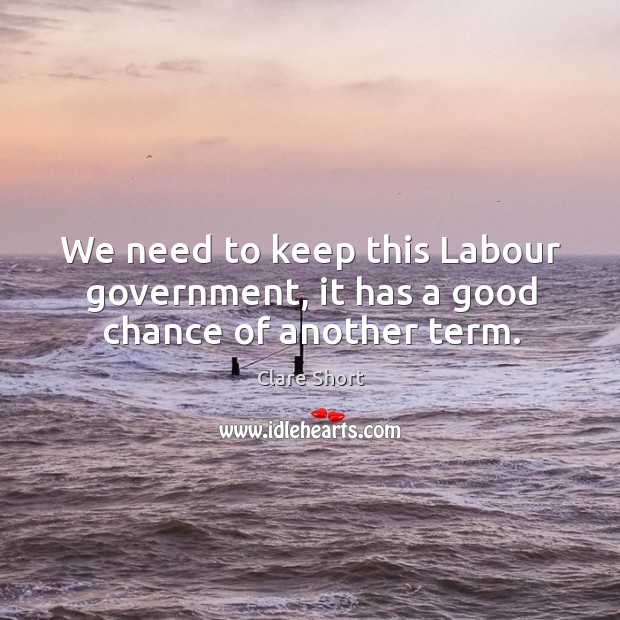 We need to keep this labour government, it has a good chance of another term. Clare Short Picture Quote