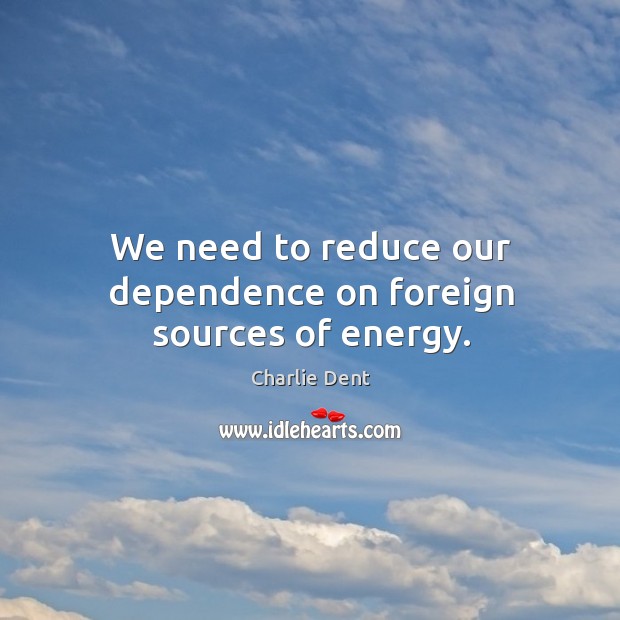 We need to reduce our dependence on foreign sources of energy. Charlie Dent Picture Quote