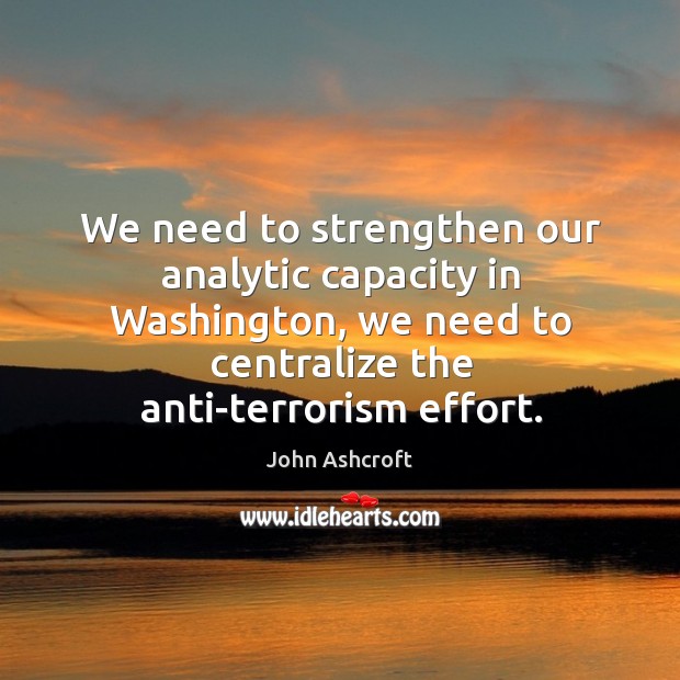 We need to strengthen our analytic capacity in washington, we need to centralize the anti-terrorism effort. John Ashcroft Picture Quote