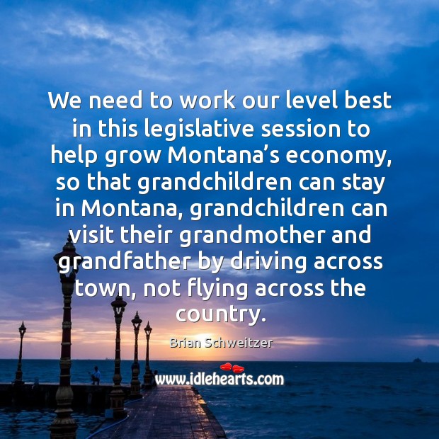 We need to work our level best in this legislative session to help grow montana’s economy Brian Schweitzer Picture Quote