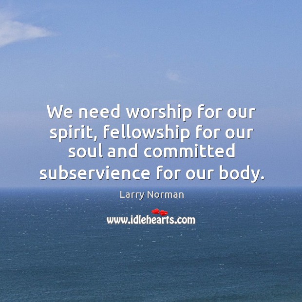 We need worship for our spirit, fellowship for our soul and committed subservience for our body. Larry Norman Picture Quote