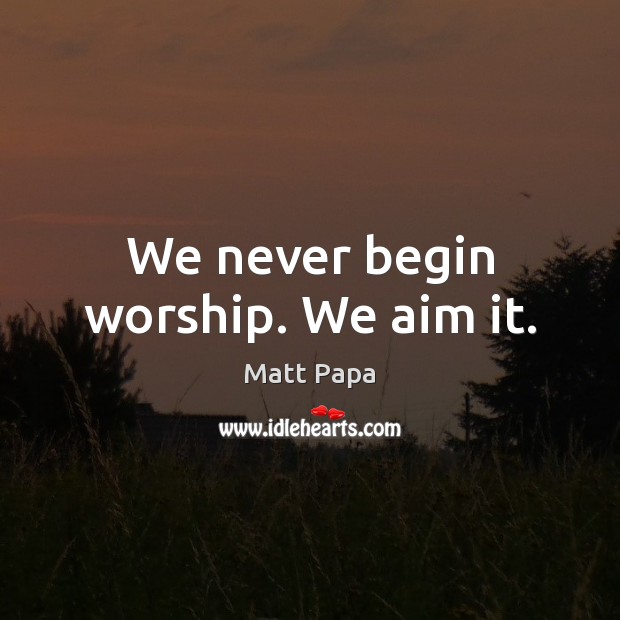 We never begin worship. We aim it. Matt Papa Picture Quote