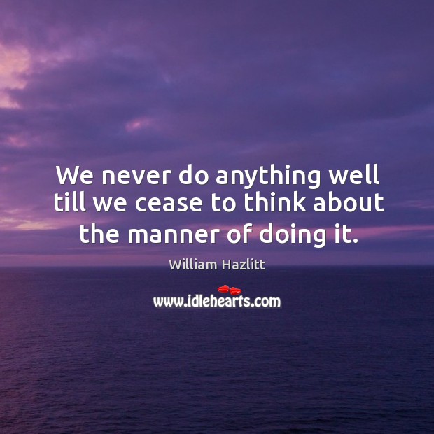 We never do anything well till we cease to think about the manner of doing it. William Hazlitt Picture Quote
