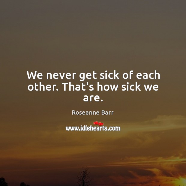 We never get sick of each other. That’s how sick we are. Roseanne Barr Picture Quote