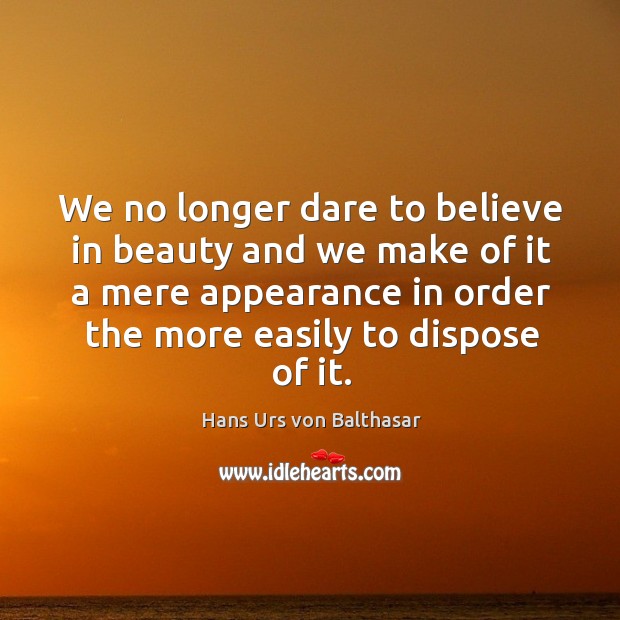 We no longer dare to believe in beauty and we make of it a mere appearance in order the more easily to dispose of it. Hans Urs von Balthasar Picture Quote