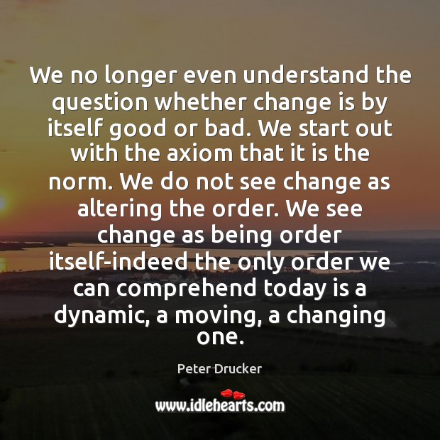 We no longer even understand the question whether change is by itself Peter Drucker Picture Quote
