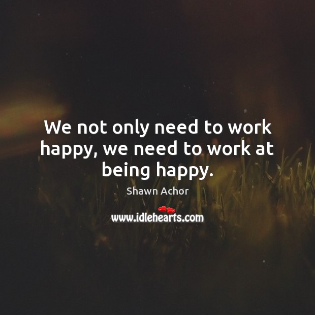 We not only need to work happy, we need to work at being happy. Shawn Achor Picture Quote