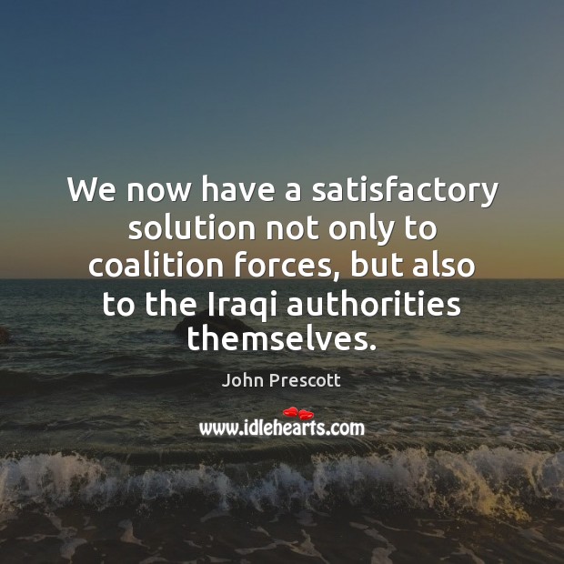 We now have a satisfactory solution not only to coalition forces, but John Prescott Picture Quote