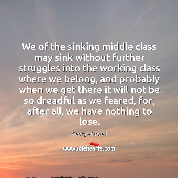 We of the sinking middle class may sink without further struggles into the working class where we belong George Orwell Picture Quote