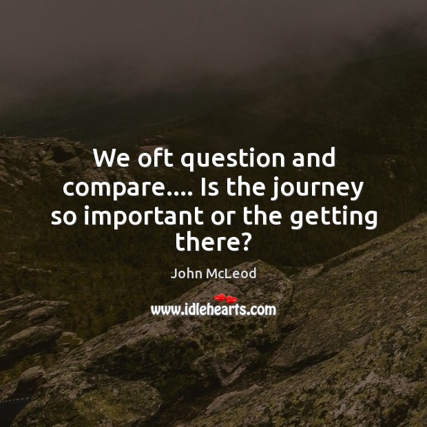 We oft question and compare…. Is the journey so important or the getting there? John McLeod Picture Quote