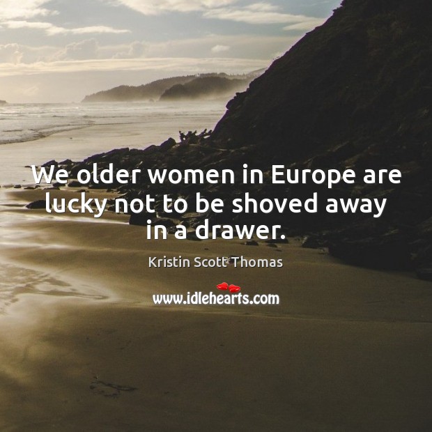 We older women in Europe are lucky not to be shoved away in a drawer. Kristin Scott Thomas Picture Quote