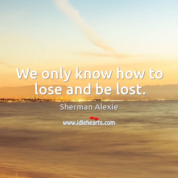 We only know how to lose and be lost. Sherman Alexie Picture Quote