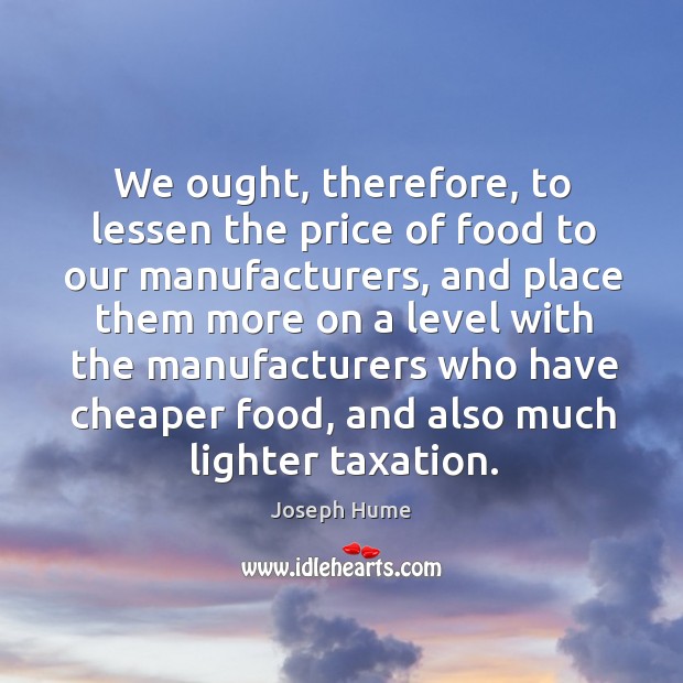 We ought, therefore, to lessen the price of food to our manufacturers Joseph Hume Picture Quote