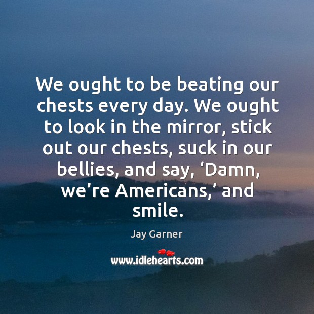 We ought to be beating our chests every day. We ought to look in the mirror, stick out our chests Image