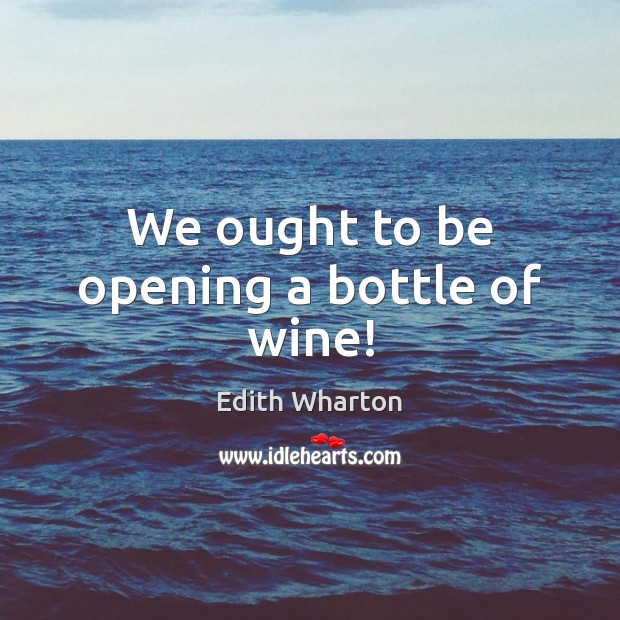 We ought to be opening a bottle of wine! Edith Wharton Picture Quote