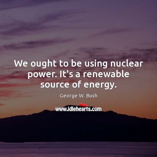 We ought to be using nuclear power. It’s a renewable source of energy. Image