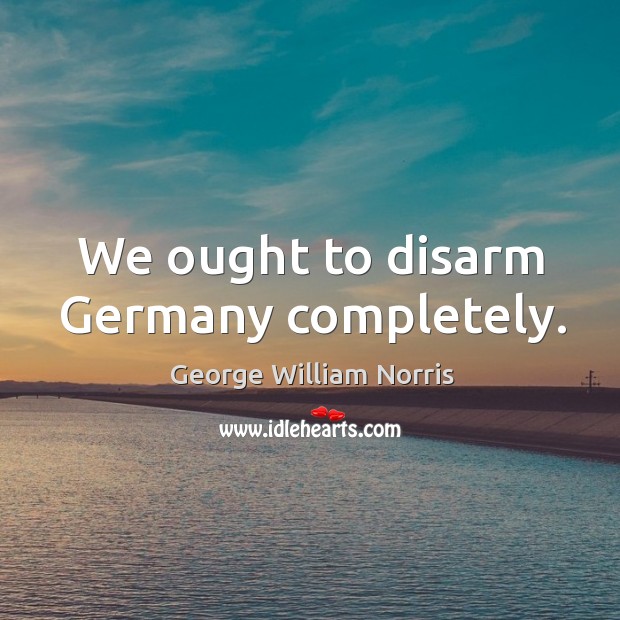 We ought to disarm germany completely. George William Norris Picture Quote