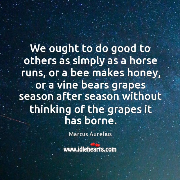 We ought to do good to others as simply as a horse runs, or a bee makes honey Marcus Aurelius Picture Quote