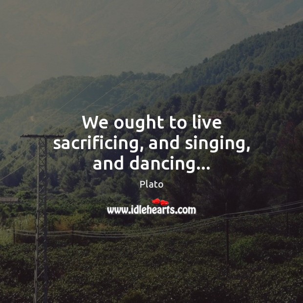We ought to live sacrificing, and singing, and dancing… Plato Picture Quote