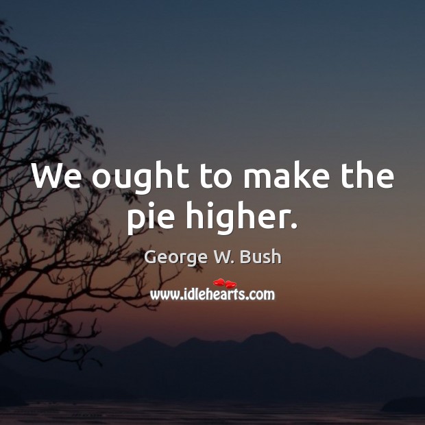We ought to make the pie higher. George W. Bush Picture Quote