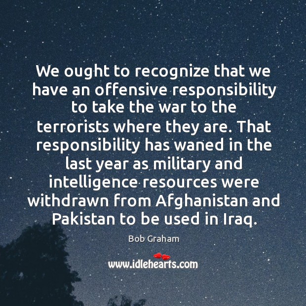 We ought to recognize that we have an offensive responsibility to take the war to the terrorists where they are. Bob Graham Picture Quote