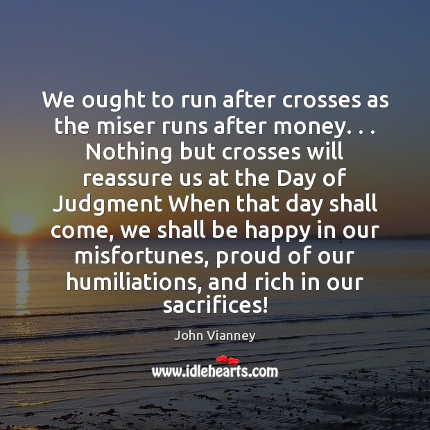 We ought to run after crosses as the miser runs after money. . . John Vianney Picture Quote