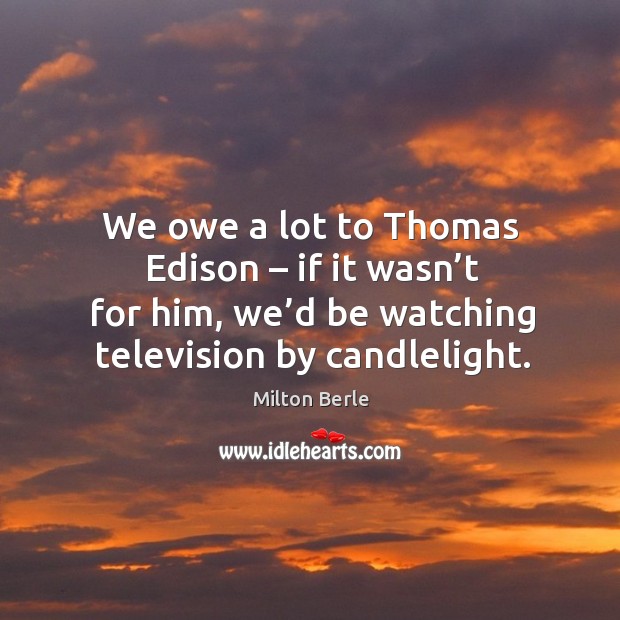 We owe a lot to thomas edison – if it wasn’t for him, we’d be watching television by candlelight. 